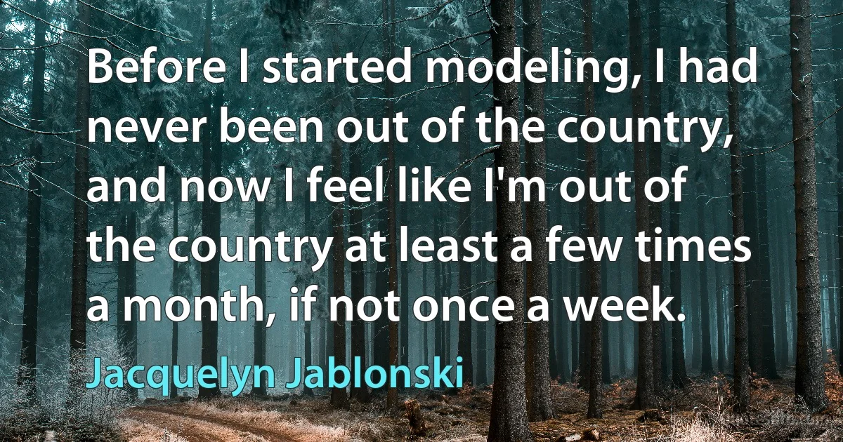 Before I started modeling, I had never been out of the country, and now I feel like I'm out of the country at least a few times a month, if not once a week. (Jacquelyn Jablonski)