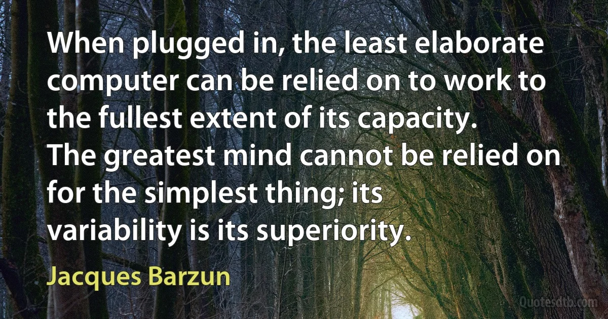 When plugged in, the least elaborate computer can be relied on to work to the fullest extent of its capacity. The greatest mind cannot be relied on for the simplest thing; its variability is its superiority. (Jacques Barzun)