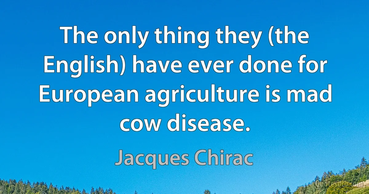 The only thing they (the English) have ever done for European agriculture is mad cow disease. (Jacques Chirac)