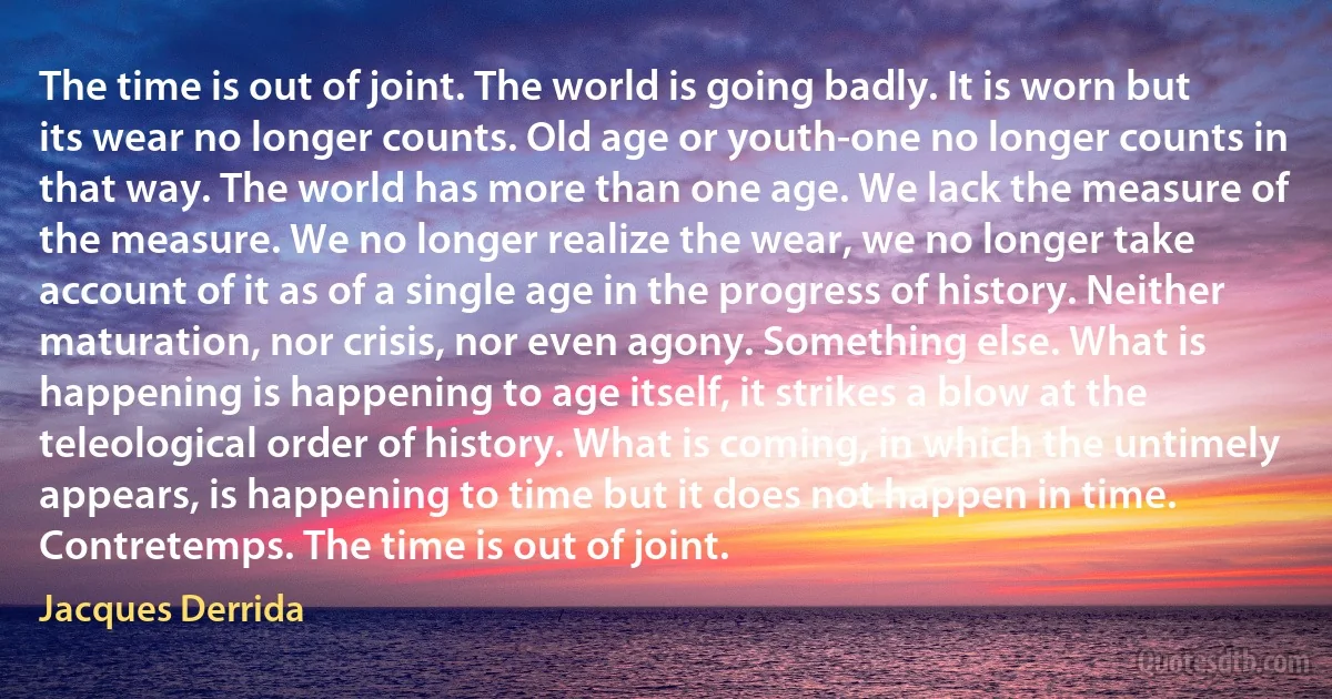 The time is out of joint. The world is going badly. It is worn but its wear no longer counts. Old age or youth-one no longer counts in that way. The world has more than one age. We lack the measure of the measure. We no longer realize the wear, we no longer take account of it as of a single age in the progress of history. Neither maturation, nor crisis, nor even agony. Something else. What is happening is happening to age itself, it strikes a blow at the teleological order of history. What is coming, in which the untimely appears, is happening to time but it does not happen in time. Contretemps. The time is out of joint. (Jacques Derrida)