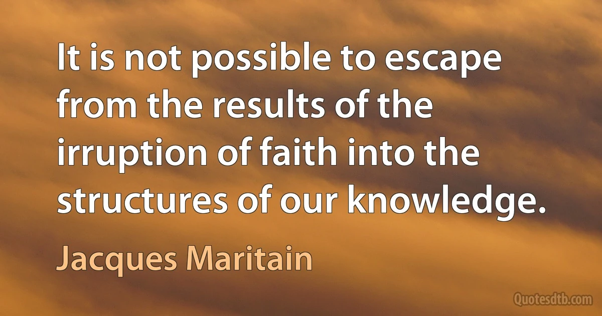 It is not possible to escape from the results of the irruption of faith into the structures of our knowledge. (Jacques Maritain)