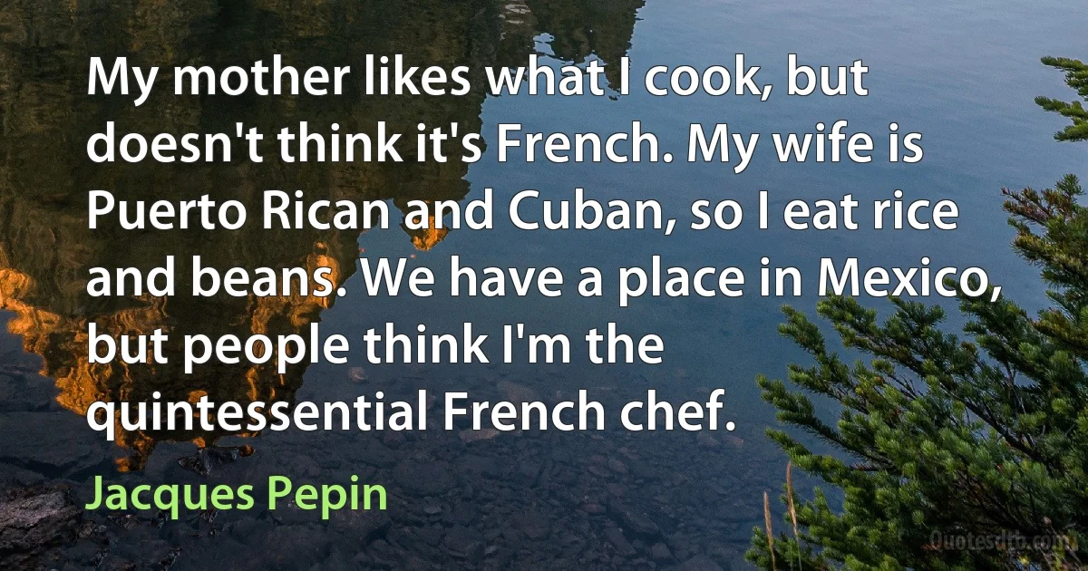 My mother likes what I cook, but doesn't think it's French. My wife is Puerto Rican and Cuban, so I eat rice and beans. We have a place in Mexico, but people think I'm the quintessential French chef. (Jacques Pepin)