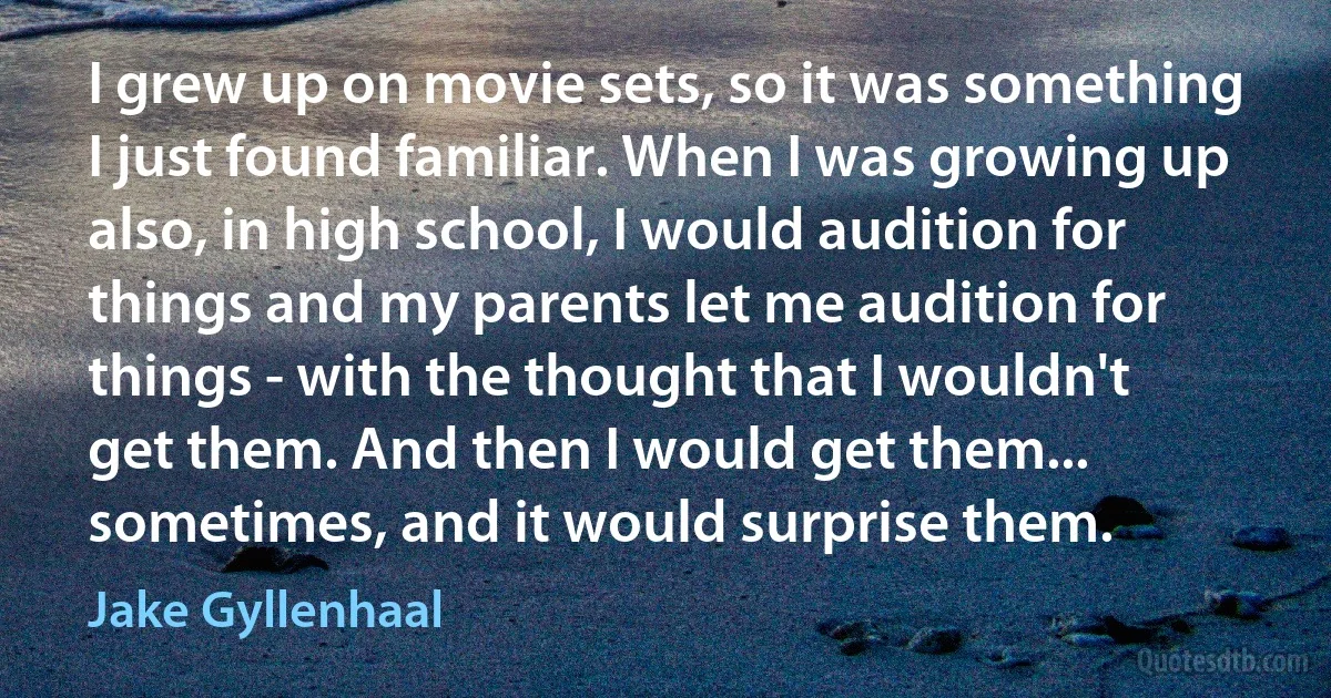 I grew up on movie sets, so it was something I just found familiar. When I was growing up also, in high school, I would audition for things and my parents let me audition for things - with the thought that I wouldn't get them. And then I would get them... sometimes, and it would surprise them. (Jake Gyllenhaal)