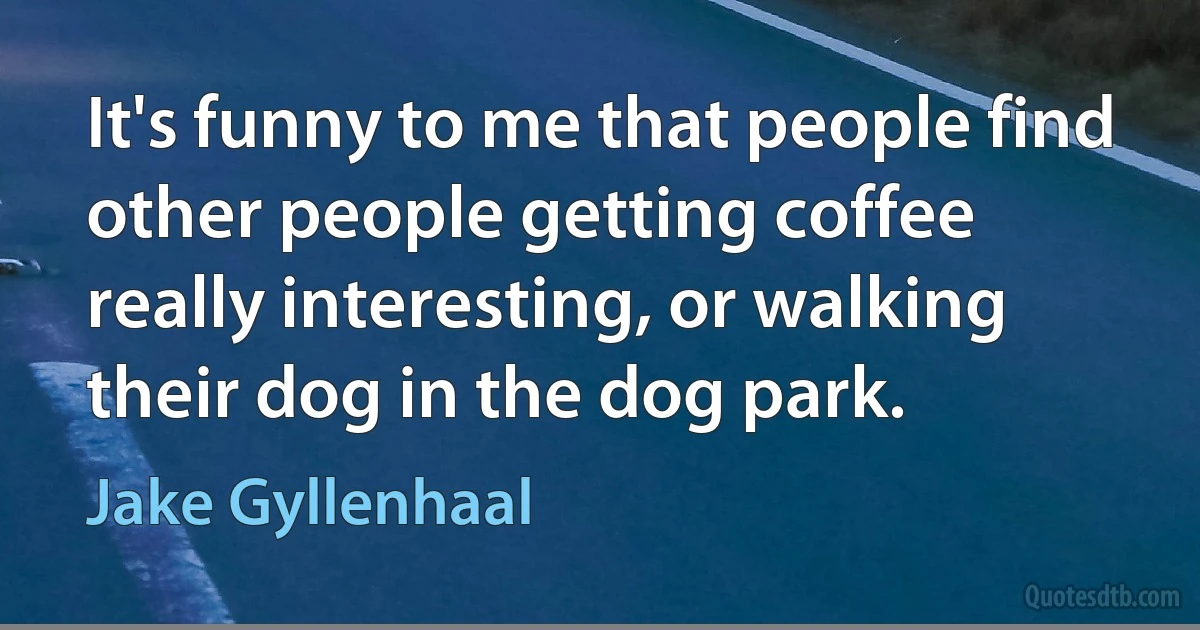 It's funny to me that people find other people getting coffee really interesting, or walking their dog in the dog park. (Jake Gyllenhaal)