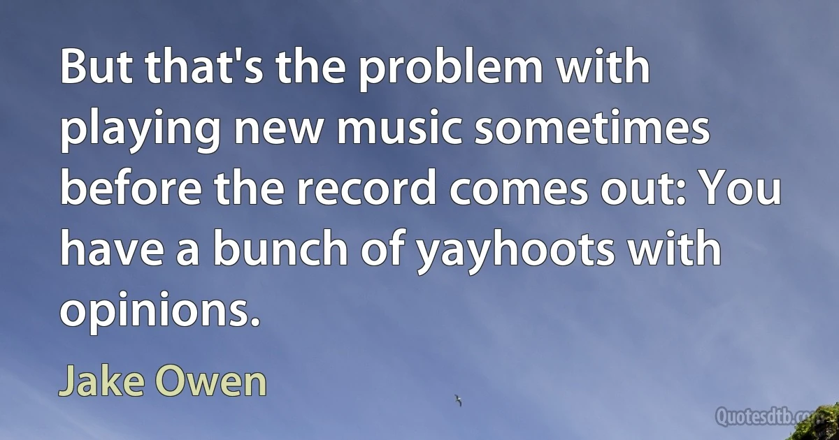 But that's the problem with playing new music sometimes before the record comes out: You have a bunch of yayhoots with opinions. (Jake Owen)