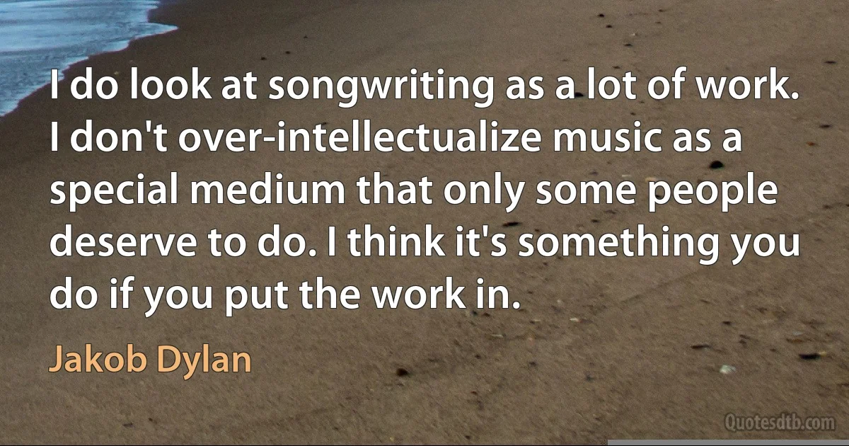 I do look at songwriting as a lot of work. I don't over-intellectualize music as a special medium that only some people deserve to do. I think it's something you do if you put the work in. (Jakob Dylan)