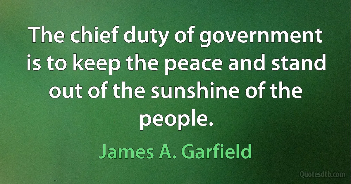 The chief duty of government is to keep the peace and stand out of the sunshine of the people. (James A. Garfield)