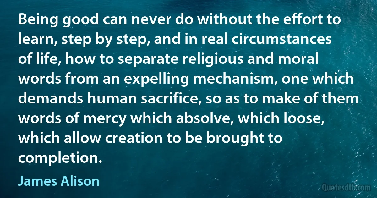 Being good can never do without the effort to learn, step by step, and in real circumstances of life, how to separate religious and moral words from an expelling mechanism, one which demands human sacrifice, so as to make of them words of mercy which absolve, which loose, which allow creation to be brought to completion. (James Alison)