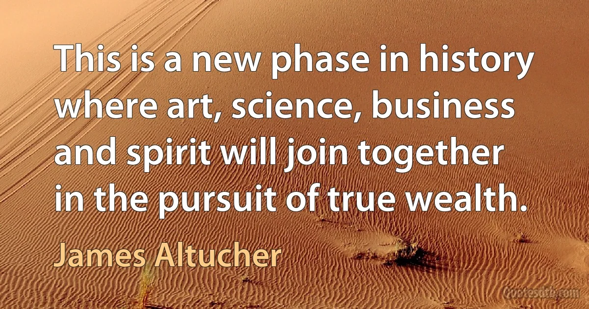 This is a new phase in history where art, science, business and spirit will join together in the pursuit of true wealth. (James Altucher)