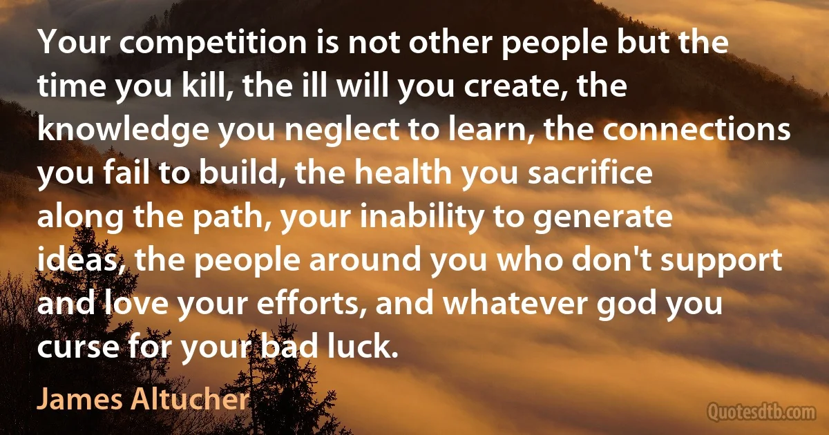 Your competition is not other people but the time you kill, the ill will you create, the knowledge you neglect to learn, the connections you fail to build, the health you sacrifice along the path, your inability to generate ideas, the people around you who don't support and love your efforts, and whatever god you curse for your bad luck. (James Altucher)