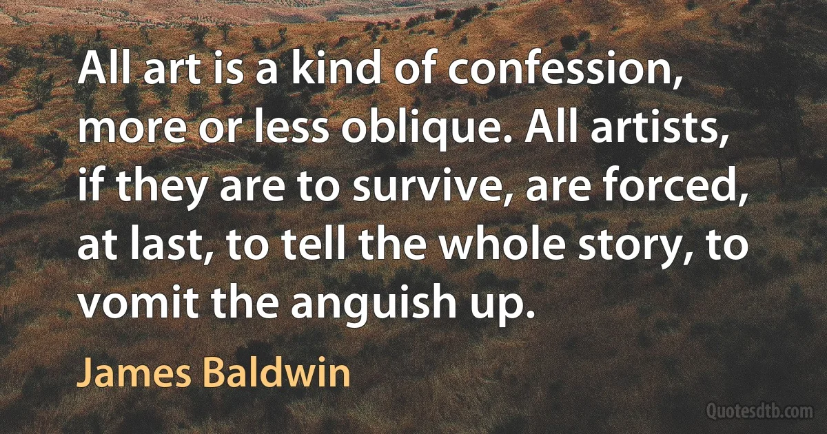 All art is a kind of confession, more or less oblique. All artists, if they are to survive, are forced, at last, to tell the whole story, to vomit the anguish up. (James Baldwin)