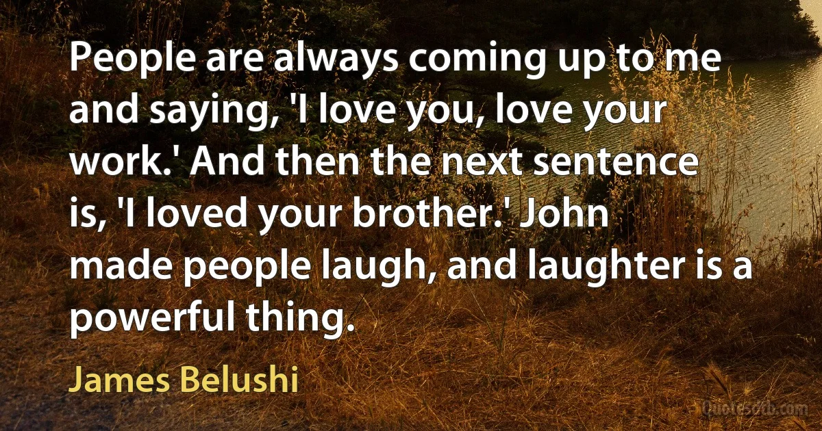 People are always coming up to me and saying, 'I love you, love your work.' And then the next sentence is, 'I loved your brother.' John made people laugh, and laughter is a powerful thing. (James Belushi)