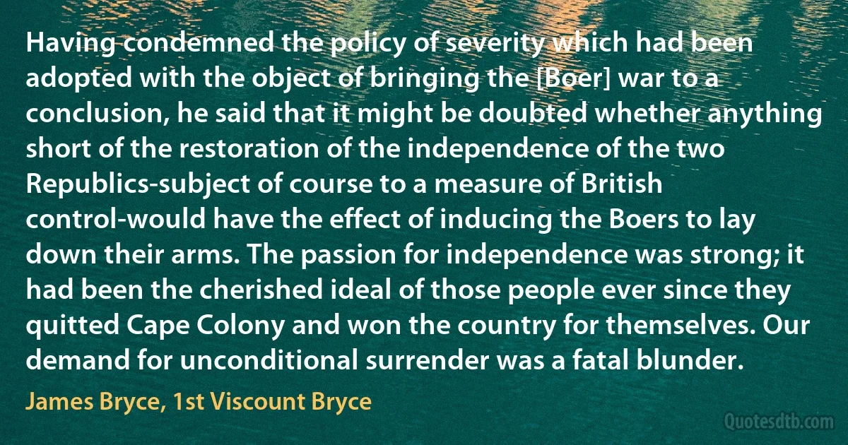 Having condemned the policy of severity which had been adopted with the object of bringing the [Boer] war to a conclusion, he said that it might be doubted whether anything short of the restoration of the independence of the two Republics-subject of course to a measure of British control-would have the effect of inducing the Boers to lay down their arms. The passion for independence was strong; it had been the cherished ideal of those people ever since they quitted Cape Colony and won the country for themselves. Our demand for unconditional surrender was a fatal blunder. (James Bryce, 1st Viscount Bryce)