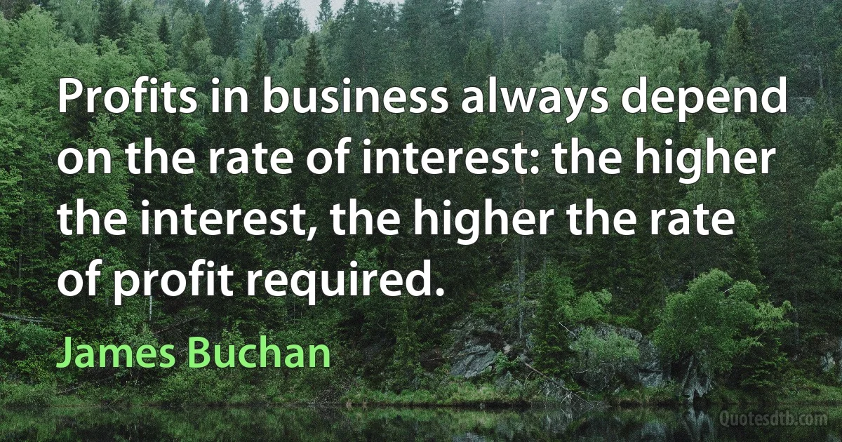 Profits in business always depend on the rate of interest: the higher the interest, the higher the rate of profit required. (James Buchan)