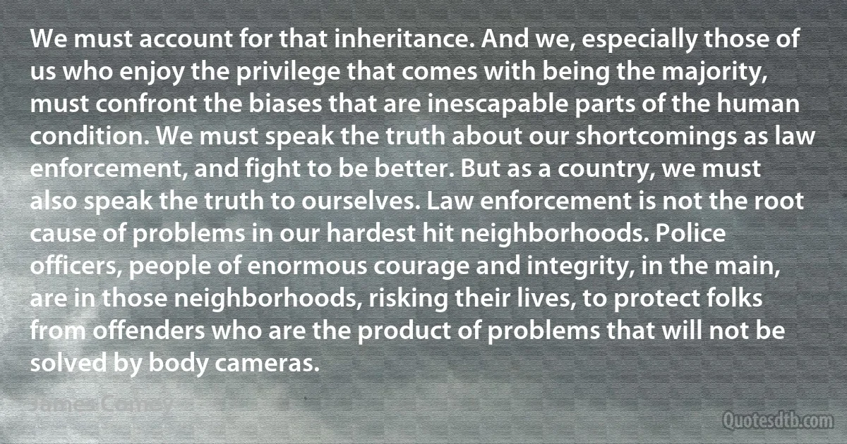 We must account for that inheritance. And we, especially those of us who enjoy the privilege that comes with being the majority, must confront the biases that are inescapable parts of the human condition. We must speak the truth about our shortcomings as law enforcement, and fight to be better. But as a country, we must also speak the truth to ourselves. Law enforcement is not the root cause of problems in our hardest hit neighborhoods. Police officers, people of enormous courage and integrity, in the main, are in those neighborhoods, risking their lives, to protect folks from offenders who are the product of problems that will not be solved by body cameras. (James Comey)