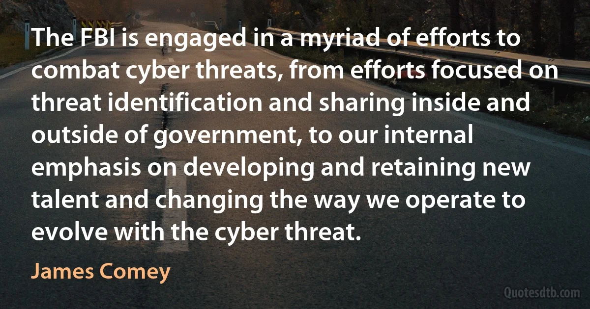 The FBI is engaged in a myriad of efforts to combat cyber threats, from efforts focused on threat identification and sharing inside and outside of government, to our internal emphasis on developing and retaining new talent and changing the way we operate to evolve with the cyber threat. (James Comey)