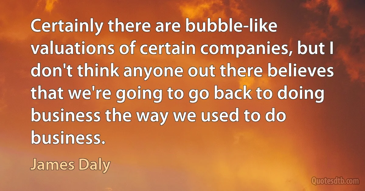 Certainly there are bubble-like valuations of certain companies, but I don't think anyone out there believes that we're going to go back to doing business the way we used to do business. (James Daly)