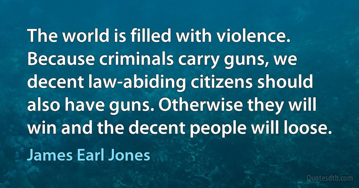 The world is filled with violence. Because criminals carry guns, we decent law-abiding citizens should also have guns. Otherwise they will win and the decent people will loose. (James Earl Jones)