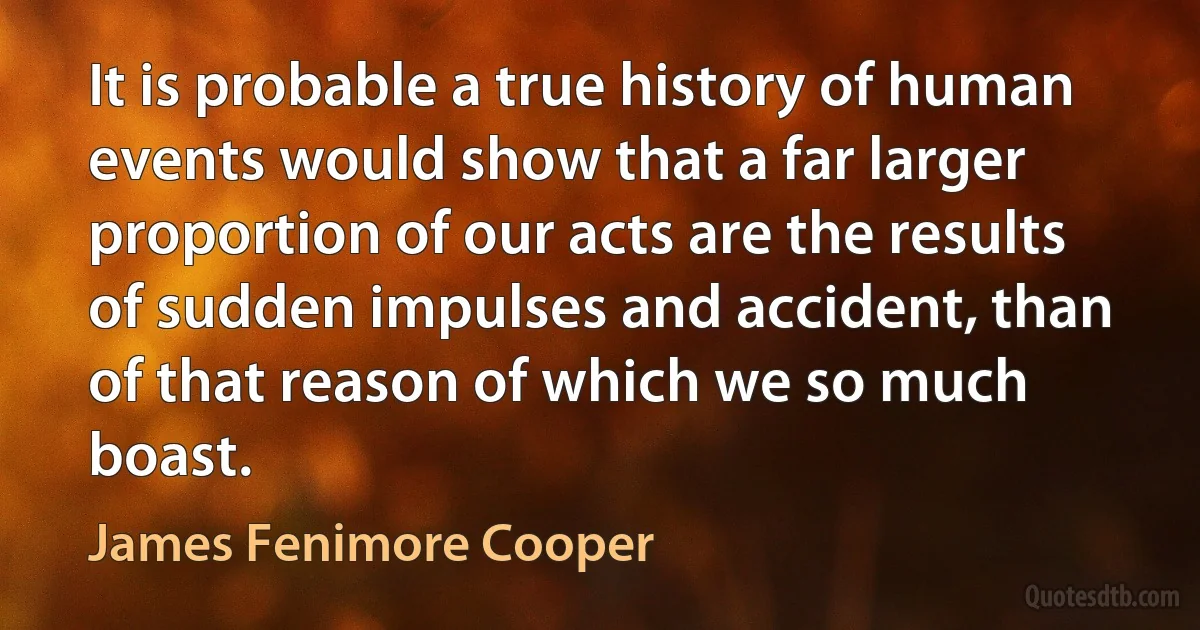 It is probable a true history of human events would show that a far larger proportion of our acts are the results of sudden impulses and accident, than of that reason of which we so much boast. (James Fenimore Cooper)