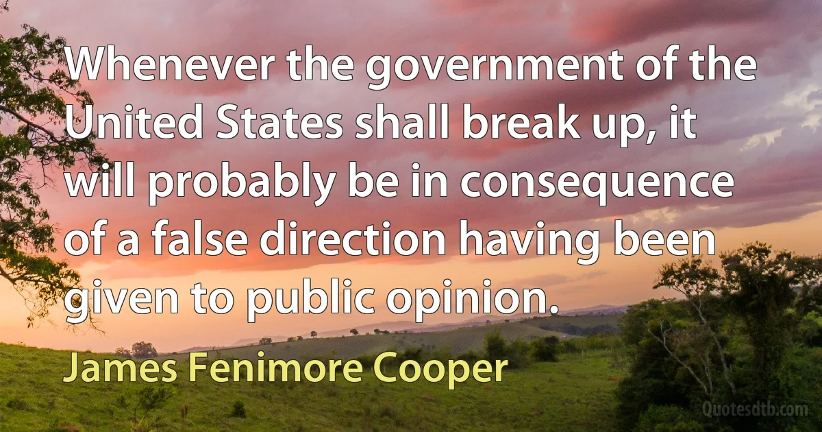 Whenever the government of the United States shall break up, it will probably be in consequence of a false direction having been given to public opinion. (James Fenimore Cooper)