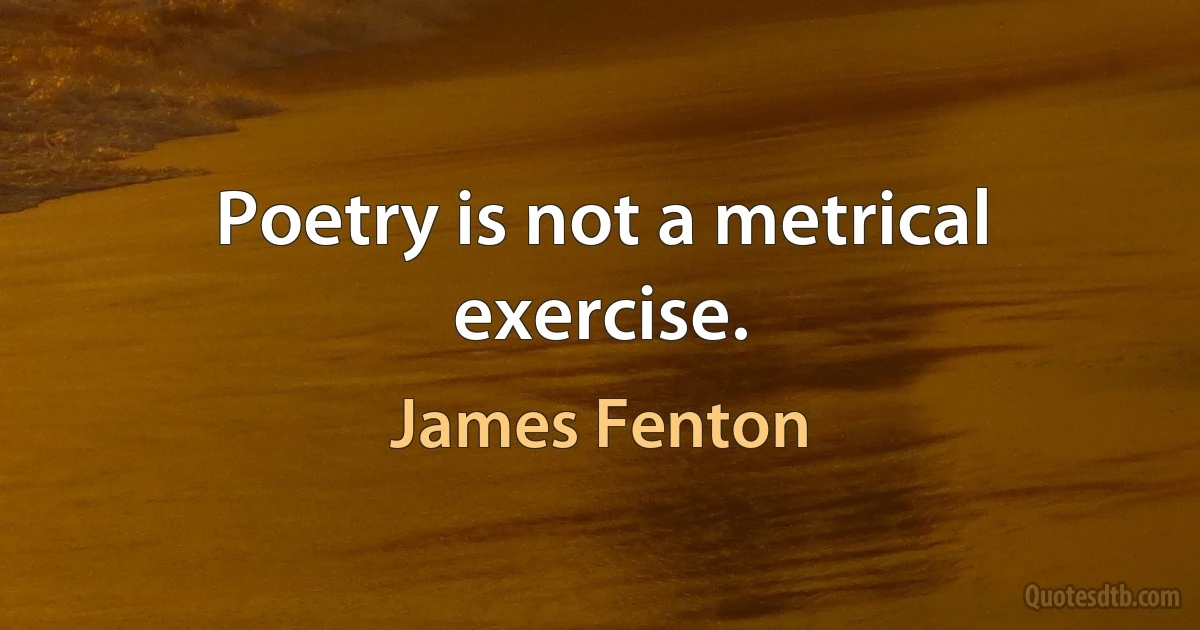 Poetry is not a metrical exercise. (James Fenton)