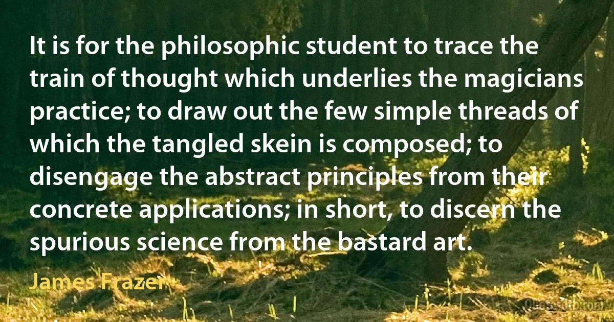 It is for the philosophic student to trace the train of thought which underlies the magicians practice; to draw out the few simple threads of which the tangled skein is composed; to disengage the abstract principles from their concrete applications; in short, to discern the spurious science from the bastard art. (James Frazer)