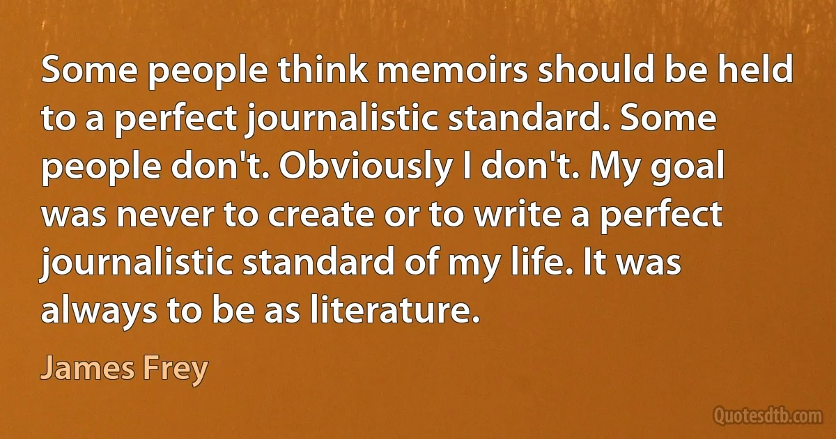 Some people think memoirs should be held to a perfect journalistic standard. Some people don't. Obviously I don't. My goal was never to create or to write a perfect journalistic standard of my life. It was always to be as literature. (James Frey)