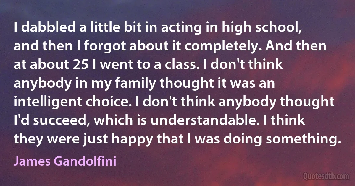 I dabbled a little bit in acting in high school, and then I forgot about it completely. And then at about 25 I went to a class. I don't think anybody in my family thought it was an intelligent choice. I don't think anybody thought I'd succeed, which is understandable. I think they were just happy that I was doing something. (James Gandolfini)