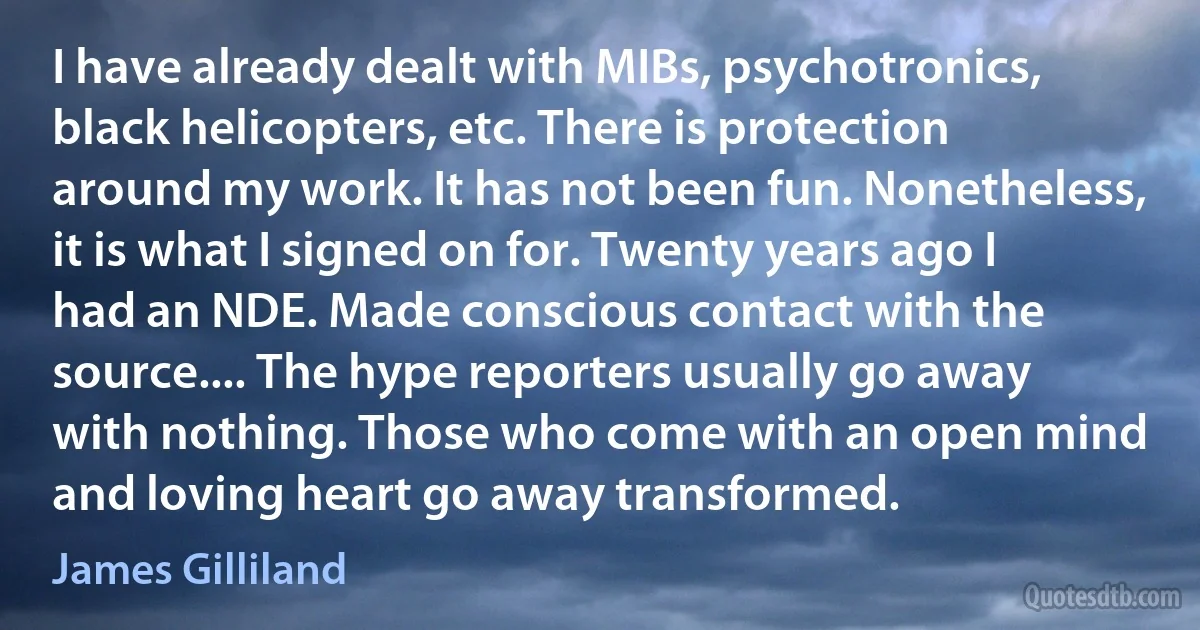 I have already dealt with MIBs, psychotronics, black helicopters, etc. There is protection around my work. It has not been fun. Nonetheless, it is what I signed on for. Twenty years ago I had an NDE. Made conscious contact with the source.... The hype reporters usually go away with nothing. Those who come with an open mind and loving heart go away transformed. (James Gilliland)