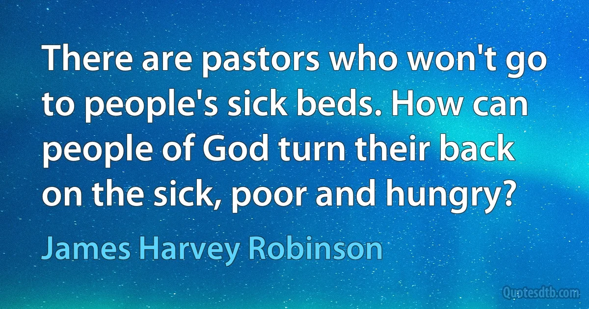 There are pastors who won't go to people's sick beds. How can people of God turn their back on the sick, poor and hungry? (James Harvey Robinson)