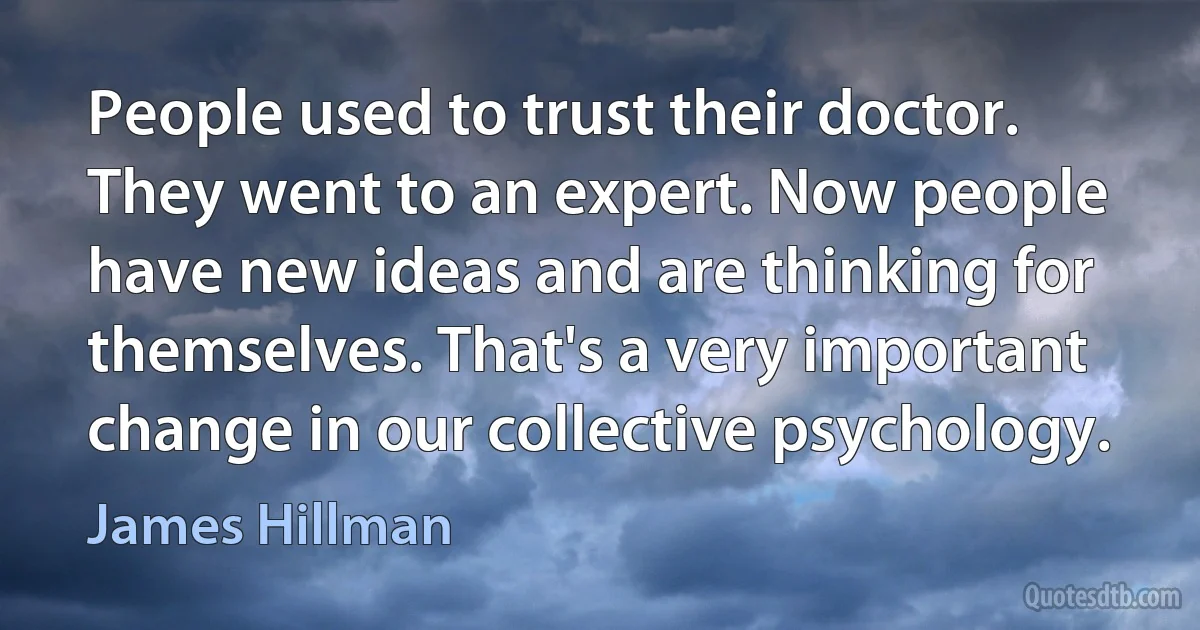 People used to trust their doctor. They went to an expert. Now people have new ideas and are thinking for themselves. That's a very important change in our collective psychology. (James Hillman)