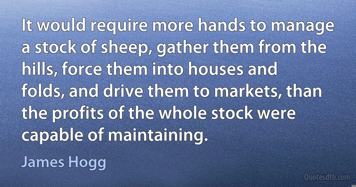 It would require more hands to manage a stock of sheep, gather them from the hills, force them into houses and folds, and drive them to markets, than the profits of the whole stock were capable of maintaining. (James Hogg)