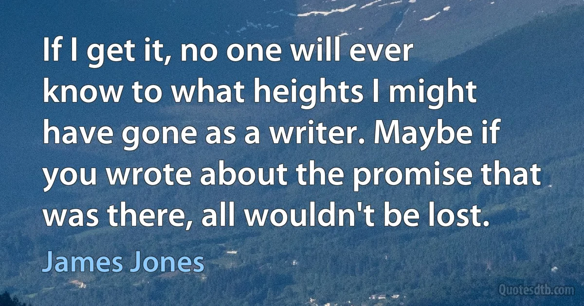 If I get it, no one will ever know to what heights I might have gone as a writer. Maybe if you wrote about the promise that was there, all wouldn't be lost. (James Jones)