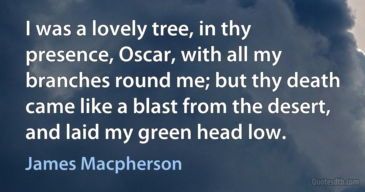 I was a lovely tree, in thy presence, Oscar, with all my branches round me; but thy death came like a blast from the desert, and laid my green head low. (James Macpherson)