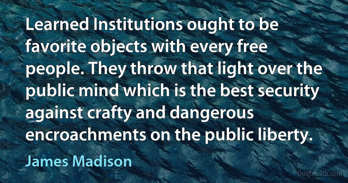 Learned Institutions ought to be favorite objects with every free people. They throw that light over the public mind which is the best security against crafty and dangerous encroachments on the public liberty. (James Madison)