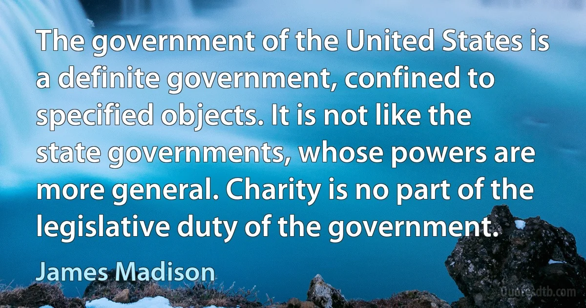 The government of the United States is a definite government, confined to specified objects. It is not like the state governments, whose powers are more general. Charity is no part of the legislative duty of the government. (James Madison)