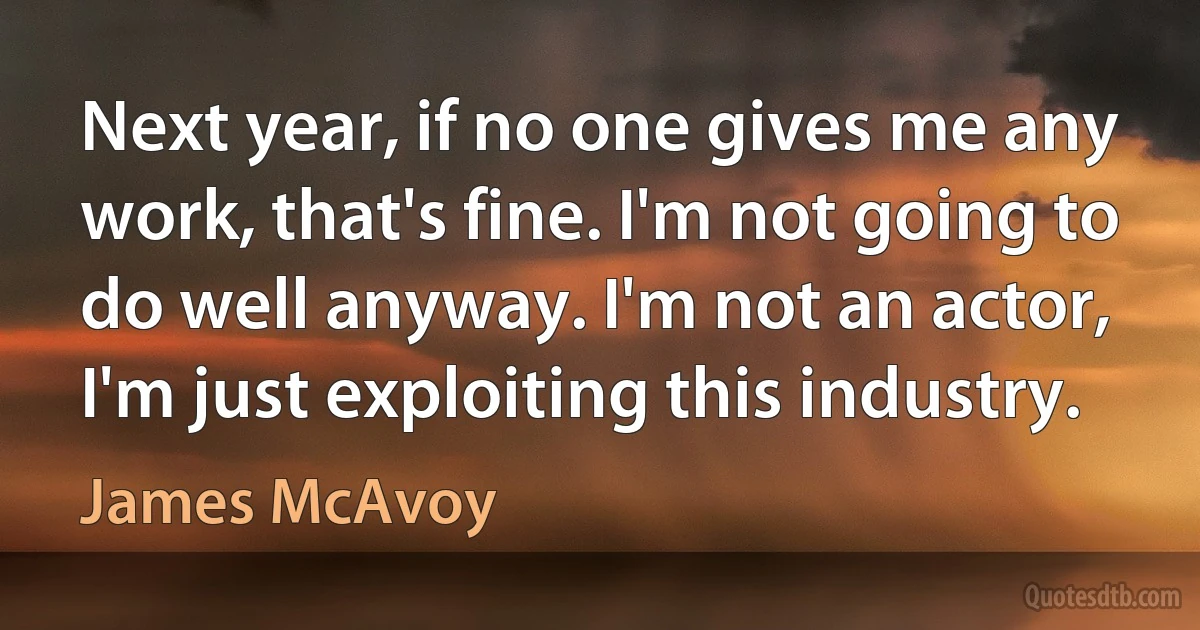 Next year, if no one gives me any work, that's fine. I'm not going to do well anyway. I'm not an actor, I'm just exploiting this industry. (James McAvoy)