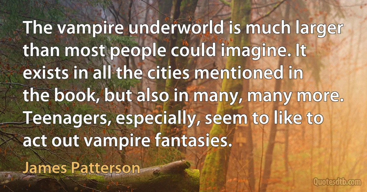 The vampire underworld is much larger than most people could imagine. It exists in all the cities mentioned in the book, but also in many, many more. Teenagers, especially, seem to like to act out vampire fantasies. (James Patterson)