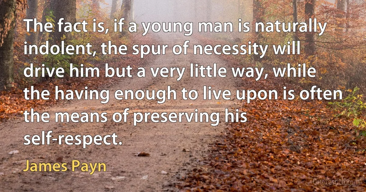 The fact is, if a young man is naturally indolent, the spur of necessity will drive him but a very little way, while the having enough to live upon is often the means of preserving his self-respect. (James Payn)