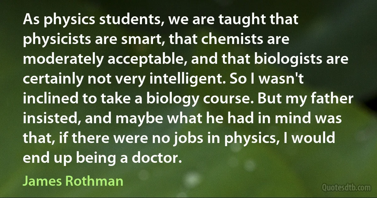 As physics students, we are taught that physicists are smart, that chemists are moderately acceptable, and that biologists are certainly not very intelligent. So I wasn't inclined to take a biology course. But my father insisted, and maybe what he had in mind was that, if there were no jobs in physics, I would end up being a doctor. (James Rothman)