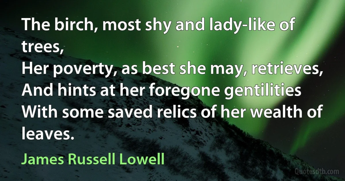 The birch, most shy and lady-like of trees,
Her poverty, as best she may, retrieves,
And hints at her foregone gentilities
With some saved relics of her wealth of leaves. (James Russell Lowell)