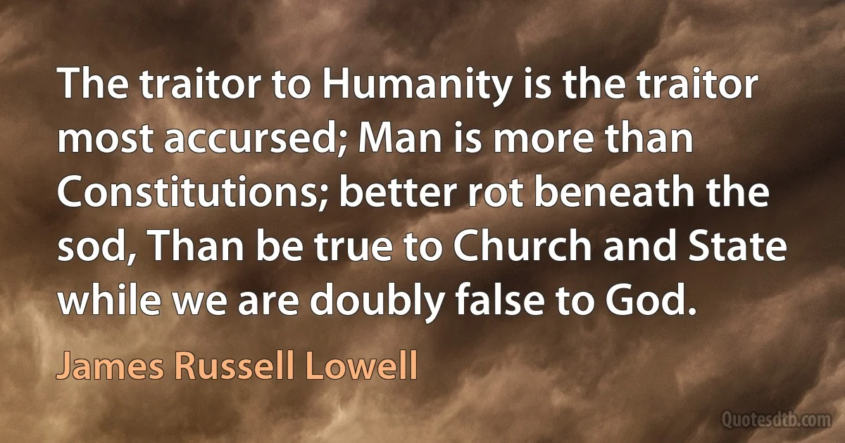 The traitor to Humanity is the traitor most accursed; Man is more than Constitutions; better rot beneath the sod, Than be true to Church and State while we are doubly false to God. (James Russell Lowell)