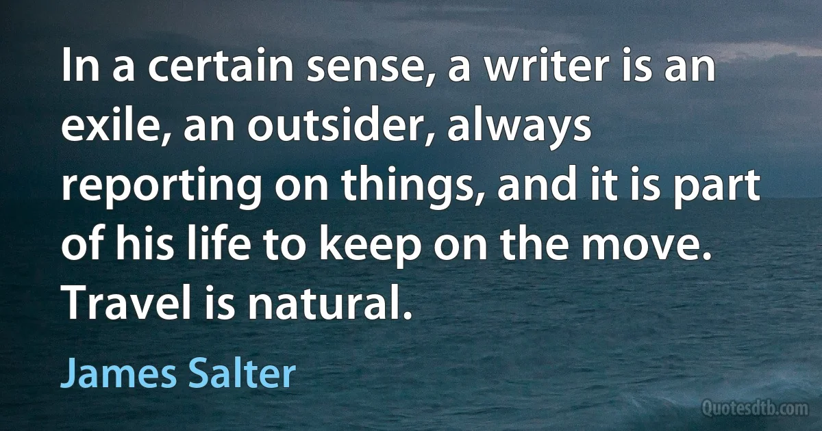 In a certain sense, a writer is an exile, an outsider, always reporting on things, and it is part of his life to keep on the move. Travel is natural. (James Salter)