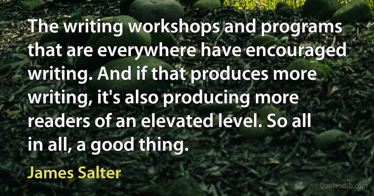 The writing workshops and programs that are everywhere have encouraged writing. And if that produces more writing, it's also producing more readers of an elevated level. So all in all, a good thing. (James Salter)