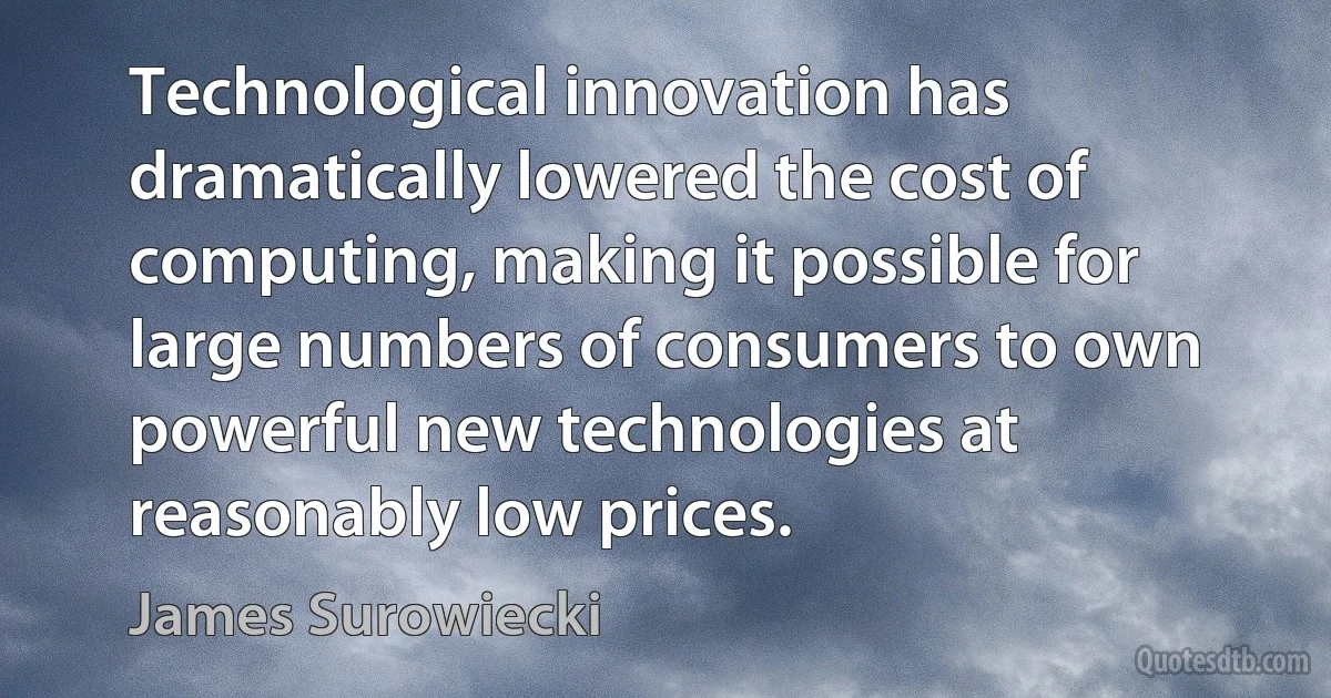 Technological innovation has dramatically lowered the cost of computing, making it possible for large numbers of consumers to own powerful new technologies at reasonably low prices. (James Surowiecki)