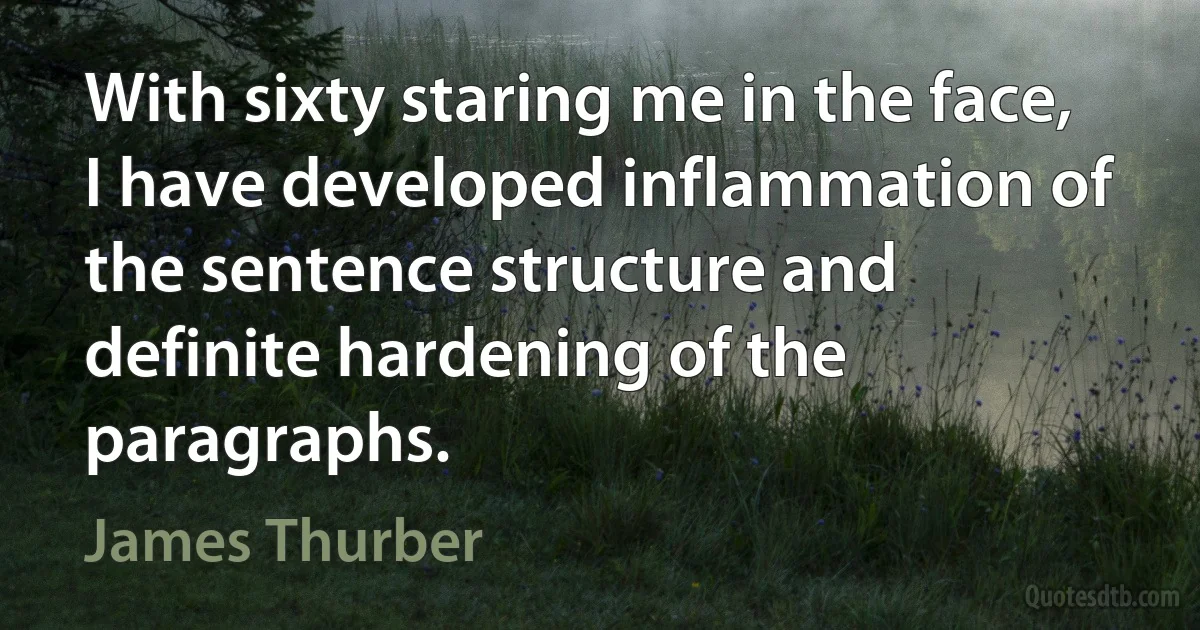 With sixty staring me in the face, I have developed inflammation of the sentence structure and definite hardening of the paragraphs. (James Thurber)