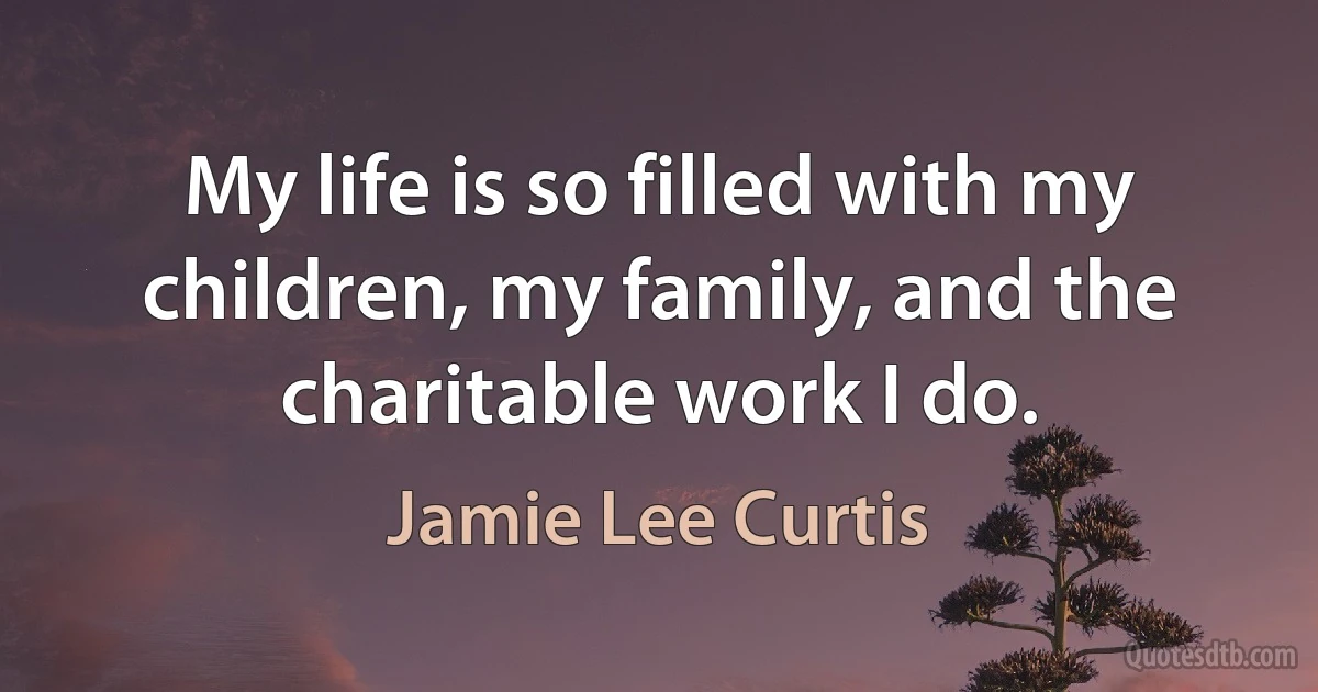 My life is so filled with my children, my family, and the charitable work I do. (Jamie Lee Curtis)