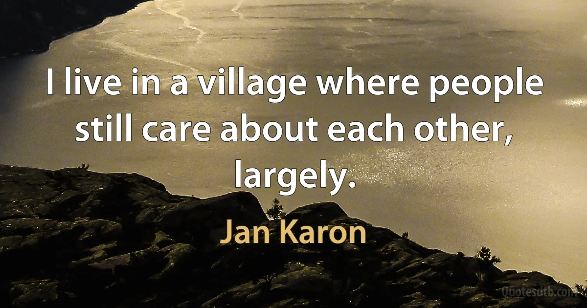 I live in a village where people still care about each other, largely. (Jan Karon)