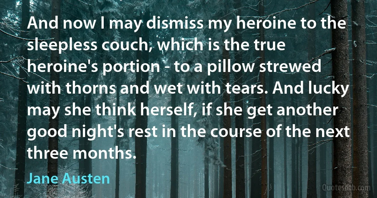 And now I may dismiss my heroine to the sleepless couch, which is the true heroine's portion - to a pillow strewed with thorns and wet with tears. And lucky may she think herself, if she get another good night's rest in the course of the next three months. (Jane Austen)