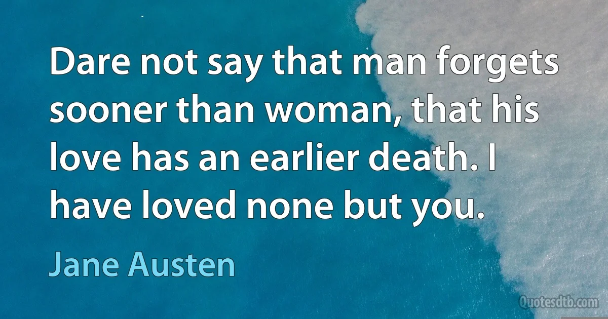 Dare not say that man forgets sooner than woman, that his love has an earlier death. I have loved none but you. (Jane Austen)